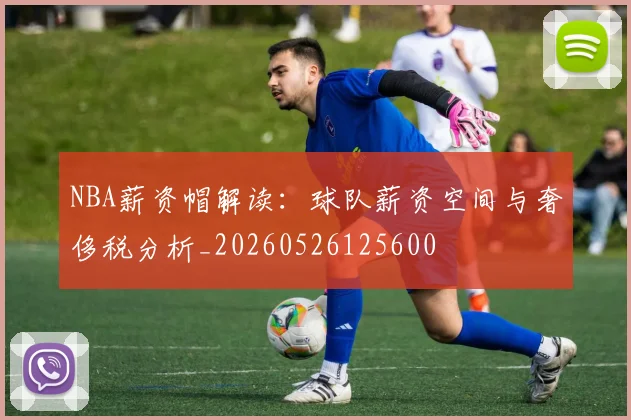 NBA薪资帽解读：球队薪资空间与奢侈税分析_20260526125600