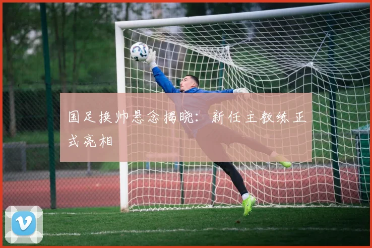 国足换帅悬念揭晓：新任主教练正式亮相